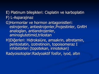 E) Platinum bileşikleri: Cisplatin ve karboplatin F) L-Asparajinaz G)Hormonlar ve hormon antagonistleri: estrojenler, antiestrojenler,Projestinler, GnRH analogları, antiandrojenler, aminoglutetimid,trilostan H)Diğerleri: Hidroksiüre, amsakrin, altretamin, pentostatin, izotretinoin, topoisomeraz I inhibitörleri (topotekan, irinotekan)  Radyoisotoplar:Radyoaktif fosfor, iyod, altın  