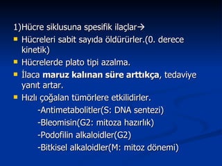 1) Hücre siklusuna spesifik ilaçlar  Hücreleri sabit sayıda öldürürler.(0. derece kinetik) Hücrelerde plato tipi azalma. İlaca  maruz kalınan süre arttıkça , tedaviye yanıt artar. Hızlı çoğalan tümörlere etkilidirler. -Antimetabolitler(S: DNA sentezi) -Bleomisin(G2: mitoza hazırlık) -Podofilin alkaloidler(G2) -Bitkisel alkaloidler(M: mitoz dönemi) 