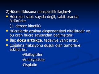 2)Hücre siklusuna nonspesifik ilaçlar  Hücreleri sabit sayıda değil, sabit oranda öldürürler (1. derece kinetik) Hücrelerde azalma eksponensiyel niteliktedir ve bu oran hücre sayısından bağımsızdır. İlaç  dozu arttıkça , tedaviye yanıt artar. Çoğalma fraksiyonu düşük olan tümörlere etkilidirler. -Alkilleyiciler -Antibiyotikler -Cisplatin  