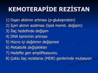 KEMOTERAPİDE REZİSTAN 1) Dışarı atılımın artması (p-glukoprotein)  2) İçeri alımın azalması (lipid memb. değişim) 3) İlaç hedefinde değişim 4) DNA tamirinin artması 5) Hücre içi dağılımın değişmesi 6) Metabolik değişiklikler  7) Hedefte gen amplifikasyonu 8) Çoklu ilaç rezistansı (MDR) genlerinde mutasyon 