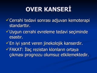 OVER KANSERİ Cerrahi tedavi sonrası adjuvan kemoterapi standarttır. Uygun cerrahi evreleme tedavi seçiminde esastır. En iyi yanıt veren jinekolojik kanserdir. FAKAT: İlaç rezistan klonların ortaya çıkması prognozu olumsuz etkilemektedir.  