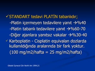 STANDART tedavi PLATİN tabanlıdır;   -Platin içermeyen tedavilere yanıt   %40 -Platin tabanlı tedavilere yanıt   %60-70 -Diğer ajanlara yanıtsız vakalar   %30-40  Karboplatin - Cisplatin equivalan dozlarda kullanıldığında aralarında bir fark yoktur. (100 mg/m2/hafta = 25 mg/m2/hafta)  Obstet Gynecol Clin North Am 1994;21 