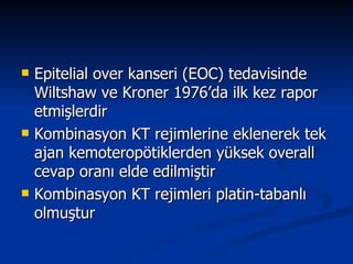 Epitelial over kanseri (EOC) tedavisinde Wiltshaw ve Kroner 1976’da ilk kez rapor etmişlerdir Kombinasyon KT rejimlerine eklenerek tek ajan kemoteropötiklerden yüksek overall cevap oranı elde edilmiştir Kombinasyon KT rejimleri platin-tabanlı olmuştur 
