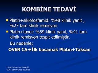 KOMBİNE TEDAVİ Platin+siklofosfamid: %48 klinik yanıt , %27 tam klinik remisyon Platin+taxol: %59 klinik yanıt, %41 tam klinik remisyon tespit edilmiştir. Bu nedenle;  OVER CA  İlk basamak Platin+Taksan   J Natl Cancer Inst 2000;92 GOG; Semin Oncol 1996-23 