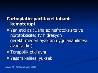Carboplatin-paclitaxel tabanlı kemoterapi Yan etki az (Daha az nefrotoksisite ve nörotoksisite; IV hidrasyon gerektirmeden ayaktan uygulanabilmesi avantajdır.) Terapötik etki aynı Yaşam kalitesi yüksek Ozols RF, Semin Oncol, 2000 