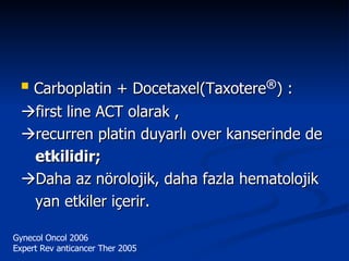 Carboplatin + Docetaxel(Taxotere ® ) :  first line ACT olarak ,  recurren platin duyarlı over kanserinde de etkilidir;  Daha az nörolojik, daha fazla hematolojik yan etkiler içerir. Gynecol Oncol 2006 Expert Rev anticancer Ther 2005 