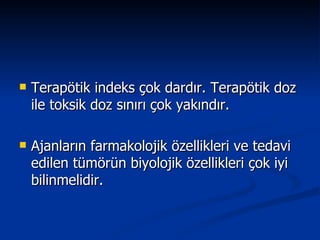 Terapötik indeks çok dardır. Terapötik doz ile toksik doz sınırı çok yakındır. Ajanların farmakolojik özellikleri ve tedavi edilen tümörün biyolojik özellikleri çok iyi bilinmelidir. 