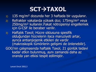 SCT  TAXOL 135 mg/m ²  dozunda her 3 haftada bir uygulanır. Refrakter vakalarda yüksek doz; 175mg/m ²  veya 2 50mg/m ²  kullanılır.Fakat nötropeniyi engellemek için G-CSF ile beraber verilir. Haftalık Taxol; Hücre siklusuna spesifik olduğundan hücrelerin ilaca maruziyeti artar, ayrıca antianjiojenik etkileri de vardır (makroskopik tümörlerin gelişimi de önlenebilir). GOG’nin çalışmasında haftalık Taxol, 21 günlük tedavi kadar etkin bulunmuş, aynı zamanda daha az oranda yan etkisi tespit edilmiştir.   Lancet Oncol 2002;3 