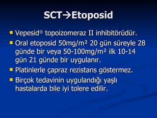 SCT  Etoposid Vepesid ®  topoizomeraz II inhibitörüdür. Oral etoposid 50mg/m ²  20 gün süreyle 28 günde bir veya 50-100mg/m ²  ilk 10-14 gün 21 günde bir uygulanır. Platinlerle çapraz rezistans göstermez. Birçok tedavinin uygulandığı yaşlı hastalarda bile iyi tolere edilir. 