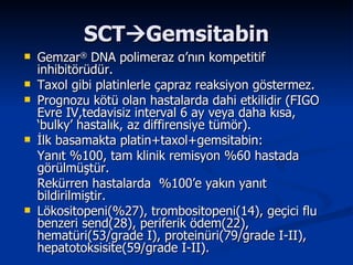 SCT  Gemsitabin Gemzar ®   DNA polimeraz  α ’nın kompetitif inhibitörüdür. Taxol gibi platinlerle çapraz reaksiyon göstermez. Prognozu kötü olan hastalarda dahi etkilidir (FIGO Evre IV,tedavisiz interval 6 ay veya daha kısa, ‘bulky’ hastalık, az diffirensiye tümör). İlk basamakta platin+taxol+gemsitabin: Yanıt %100, tam klinik remisyon %60 hastada görülmüştür. Rekürren hastalarda  %100’e yakın yanıt bildirilmiştir. Lökositopeni(%27), trombositopeni(14), geçici flu benzeri send(28), periferik ödem(22), hematüri(53/grade I), proteinüri(79/grade I-II), hepatotoksisite(59/grade I-II). 