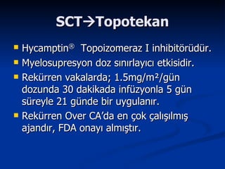 SCT  Topotekan Hycamptin ®   Topoizomeraz I inhibitörüdür. Myelosupresyon doz sınırlayıcı etkisidir. Rekürren vakalarda; 1.5mg/m ² /gün dozunda 30 dakikada infüzyonla 5 gün süreyle 21 günde bir uygulanır. Rekürren Over CA’da en çok çalışılmış ajandır, FDA onayı almıştır. 