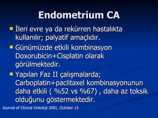 Endometrium CA İleri evre ya da rekürren hastalıkta kullanılır; palyatif amaçlıdır. Günümüzde etkili kombinasyon Doxorubicin+Cisplatin olarak görülmektedir. Yapılan Faz II çalışmalarda; Carboplatin+paclitaxel kombinasyonunun daha etkili ( %52 vs %67) , daha az toksik olduğunu göstermektedir. Journal of Clinical Onkoloji 2001, October 15 