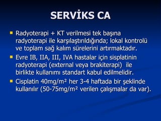 SERVİKS CA Radyoterapi + KT verilmesi tek başına radyoterapi ile karşılaştırıldığında; lokal kontrolü ve toplam sağ kalım sürelerini artırmaktadır. Evre IB, IIA, III, IVA hastalar için sisplatinin radyoterapi (external veya brakiterapi)  ile birlikte kullanımı standart kabul edilmelidir. Cisplatin 40mg/m ²  her 3-4 haftada bir şeklinde kullanılır (50-75mg/m ²  verilen çalışmalar da var). 