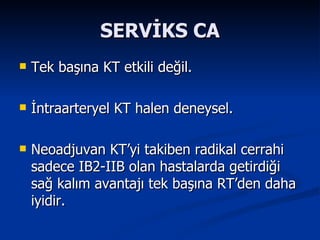 SERVİKS CA Tek başına KT etkili değil. İntraarteryel KT halen deneysel. Neoadjuvan KT’yi takiben radikal cerrahi sadece IB2-IIB olan hastalarda getirdiği sağ kalım avantajı tek başına RT’den daha iyidir.  