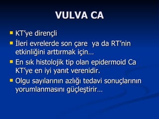 VULVA CA KT’ye dirençli  İleri evrelerde son çare  ya da RT’nin etkinliğini arttırmak için… En sık histolojik tip olan epidermoid Ca KT’ye en iyi yanıt verenidir. Olgu sayılarının azlığı tedavi sonuçlarının yorumlanmasını güçleştirir… 