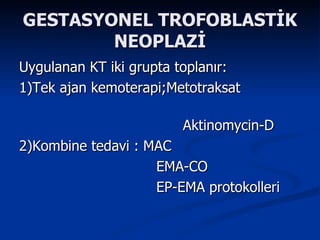 GESTASYONEL TROFOBLASTİK NEOPLAZİ Uygulanan KT iki grupta toplanır: 1)Tek ajan kemoterapi;Metotraksat  Aktinomycin-D 2)Kombine tedavi : MAC EMA-CO EP-EMA protokolleri  