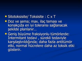 Sitotoksisite/ Toksisite : C x T Doz ve şema; max. ilaç teması ve konakçıda en iyi toleransı sağlanacak şekilde planlanır… Geniş büyüme fraksiyonlu tümörlerde: İntermitant tedavi , sürekli tedaviyle karşılaştırıldığında; daha fazla antitümör etki, normal hücrelere daha az toksik etki gösterir.  