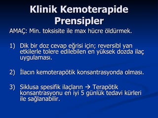 Klinik Kemoterapide Prensipler AMAÇ: Min. toksisite ile max hücre öldürmek. 1) Dik bir doz cevap eğrisi için; reversibl yan etkilerle tolere edilebilen en yüksek dozda ilaç uygulaması.  2) İlacın kemoterapötik konsantrasyonda olması. 3) Siklusa spesifik ilaçların    Terapötik konsantrasyonu en iyi 5 günlük tedavi kürleri ile sağlanabilir.  