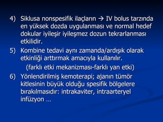 4) Siklusa nonspesifik ilaçların    IV bolus tarzında en yüksek dozda uygulanması ve normal hedef dokular iyileşir iyileşmez dozun tekrarlanması etkilidir. 5)  Kombine tedavi aynı zamanda/ardışık olarak etkinliği arttırmak amacıyla kullanılır. (farklı etki mekanizması-farklı yan etki) 6)  Yönlendirilmiş kemoterapi; ajanın tümör kitlesinin büyük olduğu spesifik bölgelere bırakılmasıdır: intrakaviter, intraarteryel infüzyon …  