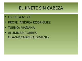 EL JINETE SIN CABEZA
• ESCUELA N°:27
• PROFE: ANDREA RODRIGUEZ
• TURNO: MAÑANA
• ALUMNAS: TORRES,
OLAZAR,CABRERA,GIMENEZ
 