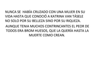 NUNCA SE HABÍA CRUZADO CON UNA MUJER EN SU
VIDA HASTA QUE CONOCIÓ A KATRINA VAN TÁSELE
NO SOLO POR SU BELLEZA SINO POR SU RIQUEZA.
AUNQUE TENIA MUCHOS CONTRINCANTES EL PEOR DE
TODOS ERA BROM HUESOS, QUE LA QUERÍA HASTA LA
MUERTE COMO CREAN.
 