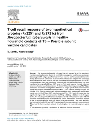 T cell recall response of two hypothetical
proteins (Rv2251 and Rv2721c) from
Mycobacterium tuberculosis in healthy
household contacts of TB e Possible subunit
vaccine candidates
D. Santhi, Alamelu Raja*
Department of Immunology, National Institute for Research in Tuberculosis (ICMR), (Formerly
Tuberculosis Research Centre), No.1, Mayor Sathyamoorthy Road, Chetpet, Chennai 600 031, India
Accepted 28 June 2016
Available online 9 July 2016
KEYWORDS
M. tuberculosis;
Latent and active
tuberculosis;
T cell response;
Whole blood culture;
Multicolur ﬂow
cytometry
Summary The demonstrated variable efﬁcacy of the only licensed TB vaccine Mycobacte-
rium bovis bacillus CalmetteeGue´rin (M. bovis BCG) encourages the need for new vaccine can-
didates against TB. Antigen speciﬁc cellular immune response is often considered imperative
during Mycobacterium tuberculosis (M. tuberculosis) infection and antigens that are strongly
associated with the latent phase of infection are drawing increasing attention for anti-TB vac-
cine development. Here, we investigated the phenotypic and functional proﬁles of two novel
mycobacterial antigens Rv2251 and Rv2721c during T cell recall response via multi-color ﬂow
cytometry. Healthy household contacts of TB (latent/HHC) and active pulmonary TB (PTB) pa-
tients were recruited to investigate the difference in antigen speciﬁc T cell recall response.
These two antigens induced expansion of CD45RAÀ
CCR7þ
central memory subtypes and
CD45RAÀ
CCR7À
effector memory cells in latent population which suggests their possible asso-
ciation with HHC. Rv2251 and Rv2721c antigen speciﬁc IFN-g, TNF-a and IL-2 response was also
signiﬁcantly high in HHC when compared to the PTB (p < 0.005, p < 0.05 and p < 0.05 respec-
tively). The frequency of multifunctional T cells also was high in HHC compared to the PTB with
statistical signiﬁcance only for the antigen Rv2251. Often, the dominant Th1 immune response
in HHC is correlated with the protection against the active TB disease. Collectively, we report
the ﬁrst insights into Rv2251 and Rv2721c antigen speciﬁc immune response in human donors of
TB and provide the immunologic rationale for selecting them for vaccine development against
TB.
ª 2016 Published by Elsevier Ltd on behalf of The British Infection Association.
* Corresponding author. Fax: þ91 (044) 2836 2528.
E-mail address: alamelur@nirt.res.in (A. Raja).
http://dx.doi.org/10.1016/j.jinf.2016.06.012
0163-4453/ª 2016 Published by Elsevier Ltd on behalf of The British Infection Association.
www.elsevierhealth.com/journals/jinf
Journal of Infection (2016) 73, 455e467
 