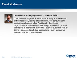Panel Moderator
Slide 2 © 2015 Enterprise Management Associates, Inc.
John Myers, Managing Research Director, EMA
John has over 10 years of experience working in areas related
to business analytics in professional services consulting and
product development roles. Additionally, John helps
organizations solve their business analytics problems, whether
they relate to operational platforms – such as customer care or
billing – or applied analytical applications – such as revenue
assurance or fraud management.
 