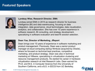 Featured Speakers
Lyndsay Wise, Research Director, EMA
Lyndsay joined EMA in 2015 as research director for business
intelligence (BI) and data warehousing, focusing on data
integration, data governance, cloud technologies, data visualization,
analytics, and collaboration. She has over 10 years experience in
software research, BI consulting, and strategy development,
specializing in software evaluation and best-fit solution selection.
Dean Yao, Director of Marketing, JReport
Dean brings over 10 years of experience in software marketing and
product management. Previously, Dean was a senior product
manager at cloud computing startup Nimbula (acquired by Oracle),
where he focused on technical best practices, competitive
marketing, and product strategy. Dean was also in technical
marketing at VMware, specializing in virtualization clustering and
resource management products. He started his career in hardware
virtualization research at Intel Research Labs. Dean earned his
Ph.D. and M.S. in Computer Science from the University of
Southern California, and a B.S. in EECS from UC Berkeley.
Slide 3 © 2015 Enterprise Management Associates, Inc.
 