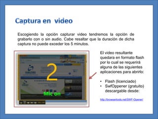 Escogiendo la opción capturar video tendremos la opción de
grabarlo con o sin audio. Cabe resaltar que la duración de dicha
captura no puede exceder los 5 minutos.

                                             El video resultante
                                             quedara en formato flash
                                             por lo cual se requerirá
                                             alguna de las siguientes
                                             aplicaciones para abrirlo:

                                             • Flash (licenciado)
                                             • SwfOppener (gratuito)
                                               descargable desde:

                                             http://browsertools.net/SWF-Opener/
 