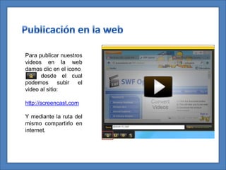 Para publicar nuestros
videos en la web
damos clic en el icono
      desde el cual
podemos        subir el
video al sitio:

http://screencast.com

Y mediante la ruta del
mismo compartirlo en
internet.
 