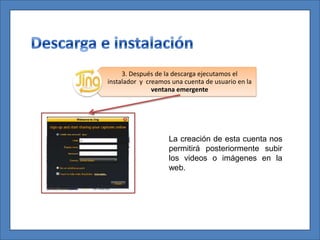 3. Después de la descarga ejecutamos el
instalador y creamos una cuenta de usuario en la
               ventana emergente




                    La creación de esta cuenta nos
                    permitirá posteriormente subir
                    los videos o imágenes en la
                    web.
 