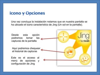 Una vez concluya la instalación notamos que en nuestra pantalla se
ha ubicado el icono característico de Jing (Un sol en la pantalla).



Desde     esta    opción
podremos tomar las
capturas de la pantalla

Aquí podremos chequear
el historial de capturas

Este es el acceso al
menú de opciones y
configuración de Jing
 