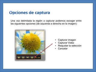 Una vez delimitada la región a capturar podemos escoger entre
las siguientes opciones (de izquierda a derecha en la imagen):




                                      •   Capturar imagen
                                      •   Capturar Video
                                      •   Reajustar la selección
                                      •   Cancelar
 