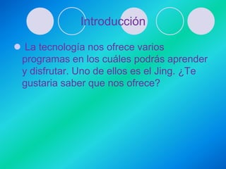 Introducción

 La tecnología nos ofrece varios
 programas en los cuáles podrás aprender
 y disfrutar. Uno de ellos es el Jing. ¿Te
 gustaria saber que nos ofrece?
 