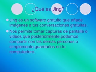 ¿Qué es Jing?

Jing es un software gratuito que añade
 imágenes a tus conversaciones gratuitas.
Nos permite tomar capturas de pantalla o
 videos que posteriormente podemos
 compartir con las demás personas o
 simplemente guardarlos en tu
 computadora.
 