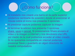 ¿Cómo funciona?
 Al instalarlo nos creará una barra en la parte superior
  (podemos cambiarla de posición) donde al posicionar el
  mouse sobre el icono nos presenta 3 opciones
 Al presionar capture podemos capturar la imagen
 Al terminar la edicion nos presenta 3 opciones
  share, save o cancel. Si presionamos Share enviara el
  video o la imagen a internet y nos devolvera una URL
  por medio de la cual podremos acceder al video creado.
  Si no queremos compartirla en internet podemos
  presionar Save y guardarlo en algún directorio de
  nuestra computadora.
 