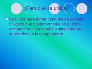 ¿Para qué se utiliza?

Se utiliza para tomar capturas de pantalla
 o videos que posteriormente se puedan
 compartir con los demás o simplemente
 guardarlos en la computadora.
 