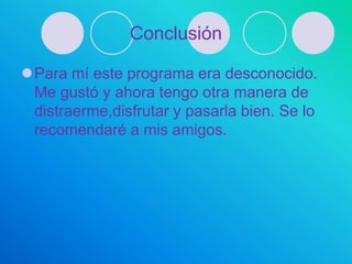 Conclusión

Para mí este programa era desconocido.
 Me gustó y ahora tengo otra manera de
 distraerme,disfrutar y pasarla bien. Se lo
 recomendaré a mis amigos.
 