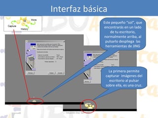 Interfaz básica
Este pequeño “sol”, que
encontrarás en un lado
de tu escritorio,
normalmente arriba, al
pulsarlo despliega las
herramientas de JING

La primera permite
capturar imágenes del
escritorio al pulsar
sobre ella, es una cruz.

Eduardo Díaz San Millán

 