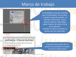 Marco de trabajo
Jing: capture
Se despliegan una guías amarillas
que arrastrándolas con el ratón,
su botón izquierdo pulsado, te
permiten seleccionar lo que
quieres capturar. Sólo debes
soltar el botón del ratón al final
de la selección.
También te indica el tamaño en
píxeles que has capturado.

Si arrastramos a partir de un
punto de la pantalla el recuadro
se inicia en dicho punto
Eduardo Díaz San Millán

 