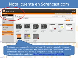 Nota: cuenta en Screncast.com

Screencast.com nos permite tener archivados de manera gratuita las capturas
realizadas en una cuenta en línea. Pulsando en cada captura se abre en concreto
con todos los detalles de la misma. Si compartimos cualquiera de estas
imágenes obtendremos algo así: http://www.screencast.com/t/E42rIiR2
Eduardo Díaz San Millán

 