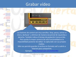 Grabar vídeo
Jing: grabar vídeo

Los botones de control son muy sencillos. Stop, pausa, activar el
micro, deshacer y eliminar de manera secuencial de izquierda a
derecha. También indica el tiempo de grabación transcurrido.
Pero quizás la mayor carencia de esta funcionalidad es la
imposibilidad posterior de editar lo capturado con sus propios
medios.
Sólo nos permite guardar el archivo en formato swf o subirlo a
Internet para compartirle.
Ejemplo: http://screencast.com/t/E42rIiR2
Eduardo Díaz San Millán

 