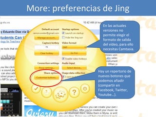 More: preferencias de Jing
En las actuales
versiones no
permite elegir el
formato de salida
del vídeo, para ello
necesitas Camtasia.

Hay un repertorio de
nuevos botones que
podemos añadir
(compartir en
Facebook, Twitter,
Youtube…).

Eduardo Díaz San Millán

 
