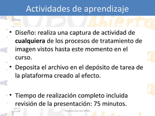 Actividades de aprendizaje
• Diseño: realiza una captura de actividad de
cualquiera de los procesos de tratamiento de
imagen vistos hasta este momento en el
curso.
• Deposita el archivo en el depósito de tarea de
la plataforma creado al efecto.
• Tiempo de realización completo incluida
revisión de la presentación: 75 minutos.
Eduardo Díaz San Millán

 