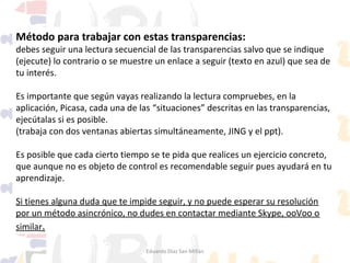 Método para trabajar con estas transparencias:

debes seguir una lectura secuencial de las transparencias salvo que se indique
(ejecute) lo contrario o se muestre un enlace a seguir (texto en azul) que sea de
tu interés.
Es importante que según vayas realizando la lectura compruebes, en la
aplicación, Picasa, cada una de las “situaciones” descritas en las transparencias,
ejecútalas si es posible.
(trabaja con dos ventanas abiertas simultáneamente, JING y el ppt).
Es posible que cada cierto tiempo se te pida que realices un ejercicio concreto,
que aunque no es objeto de control es recomendable seguir pues ayudará en tu
aprendizaje.
Si tienes alguna duda que te impide seguir, y no puede esperar su resolución
por un método asincrónico, no dudes en contactar mediante Skype, ooVoo o
similar.
Eduardo Díaz San Millán

 