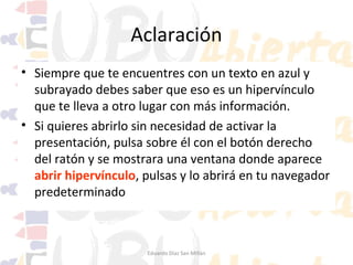 Aclaración
• Siempre que te encuentres con un texto en azul y
subrayado debes saber que eso es un hipervínculo
que te lleva a otro lugar con más información.
• Si quieres abrirlo sin necesidad de activar la
presentación, pulsa sobre él con el botón derecho
del ratón y se mostrara una ventana donde aparece
abrir hipervínculo, pulsas y lo abrirá en tu navegador
predeterminado

Eduardo Díaz San Millán

 