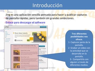 Introducción
Jing es una aplicación sencilla pensada para hacer y publicar capturas
de pantalla rápidas, pero también sin grandes ambiciones.
Enlace para descargar el software

Tres diferentes
posibilidades nos
ofrece.
1- Capturar parte de la
pantalla.
2- Grabar un vídeo con
la actividad que se
desarrolla en la
pantalla.
3- Compartirlo con
alguien a través de
diferentes medios.
Eduardo Díaz San Millán

 