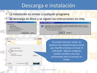 Descarga e instalación
• La instalación es similar a cualquier programa.
• Se descarga en disco y se siguen las instrucciones sin más.

Os puede interesar revisar las
opciones de instalación para marcar
que Jing NO arranque al iniciar el
ordenador. Algunas imágenes
pueden cambiar a las aquí
presentadas pero el proceso es
similar.

Eduardo Díaz San Millán

 