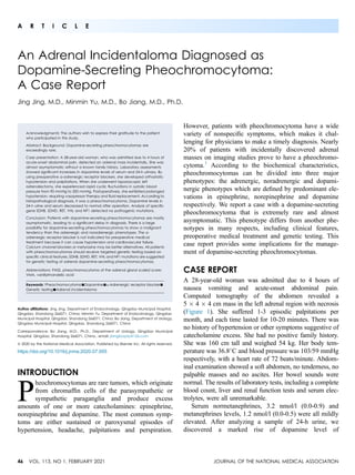 A R T I C L E
An Adrenal Incidentaloma Diagnosed as
Dopamine-Secreting Pheochromocytoma:
A Case Report
Jing Jing, M.D., Minmin Yu, M.D., Bo Jiang, M.D., Ph.D.
Acknowledgments: The authors wish to express their gratitude to the patient
who participated in this study.
Abstract: Background: Dopamine-secreting pheochromocytomas are
exceedingly rare.
Case presentation: A 28-year-old woman, who was admitted due to 4 hours of
acute-onset abdominal pain, detected an adrenal mass incidentally. She was
almost asymptomatic without a known family history. Laboratory assessments
showed signiﬁcant increases in dopamine levels of serum and 24-h urinary. By
using preoperative a-adrenergic receptor blockers, she developed orthostatic
hypotension and palpitations. When she underwent laparoscopic left
adrenalectomy, she experienced rapid cyclic ﬂuctuations in systolic blood
pressure from 90 mmHg to 200 mmHg. Postoperatively, she exhibited prolonged
hypotension, requiring vasopressor therapy and ﬂuid replacement. According to
histopathological diagnosis, it was a pheochromocytoma. Dopamine levels in
24-h urine and serum decreased to normal after operation. Analysis of speciﬁc
gene SDHB, SDHD, RET, VHL and NF1 detected no pathogenic mutations.
Conclusion: Patients with dopamine-secreting pheochromocytomas are mostly
asymptomatic, leading to a signiﬁcant delay in diagnosis. There is a large
possibility for dopamine-secreting pheochromocytomas to show a malignant
tendency than the adrenergic and noradrenergic phenotypes. The a-
adrenergic receptor blocker is not indicated for preoperative medical
treatment because it can cause hypotension and cardiovascular failure.
Calcium channel blockers or metyrosine may be better alternatives. All patients
with pheochromocytomas should receive targeted genetic testing based on
speciﬁc clinical features. SDHB, SDHD, RET, VHL and NF1 mutations are suggested
for genetic testing of adrenal dopamine-secreting pheochromocytomas.
Abbreviations: PASS, pheochromocytoma of the adrenal gland scaled score;
VMA, vanillylmandelic acid
Keywords: Pheochromocytoma-Dopamine-a-Adrenergic receptor blocker-
Genetic testing-Adrenal incidentaloma
Author afﬁliations: Jing Jing, Department of Endocrinology, Qingdao Municipal Hospital,
Qingdao, Shandong 266071, China; Minmin Yu, Department of Endocrinology, Qingdao
Municipal Hospital, Qingdao, Shandong 266071, China; Bo Jiang, Department of Urology,
Qingdao Municipal Hospital, Qingdao, Shandong 266071, China
Correspondence: Bo Jiang, M.D., Ph.D., Department of Urology, Qingdao Municipal
Hospital, Qingdao, Shandong 266071, China., email: jiangboqdy@126.com
ª 2020 by the National Medical Association. Published by Elsevier Inc. All rights reserved.
https://doi.org/10.1016/j.jnma.2020.07.005
INTRODUCTION
P
heochromocytomas are rare tumors, which originate
from chromafﬁn cells of the parasympathetic or
sympathetic paraganglia and produce excess
amounts of one or more catecholamines: epinephrine,
norepinephrine and dopamine. The most common symp-
toms are either sustained or paroxysmal episodes of
hypertension, headache, palpitations and perspiration.
However, patients with pheochromocytoma have a wide
variety of nonspeciﬁc symptoms, which makes it chal-
lenging for physicians to make a timely diagnosis. Nearly
20% of patients with incidentally discovered adrenal
masses on imaging studies prove to have a pheochromo-
cytoma.1
According to the biochemical characteristics,
pheochromocytomas can be divided into three major
phenotypes: the adrenergic, noradrenergic and dopami-
nergic phenotypes which are deﬁned by predominant ele-
vations in epinephrine, norepinephrine and dopamine
respectively. We report a case with a dopamine-secreting
pheochromocytoma that is extremely rare and almost
asymptomatic. This phenotype differs from another phe-
notypes in many respects, including clinical features,
preoperative medical treatment and genetic testing. This
case report provides some implications for the manage-
ment of dopamine-secreting pheochromocytomas.
CASE REPORT
A 28-year-old woman was admitted due to 4 hours of
nausea vomiting and acute-onset abdominal pain.
Computed tomography of the abdomen revealed a
5  4  4 cm mass in the left adrenal region with necrosis
(Figure 1). She suffered 1-3 episodic palpitations per
month, and each time lasted for 10-20 minutes. There was
no history of hypertension or other symptoms suggestive of
catecholamine excess. She had no positive family history.
She was 160 cm tall and weighed 54 kg. Her body tem-
perature was 36.8
C and blood pressure was 103/59 mmHg
respectively, with a heart rate of 72 beats/minute. Abdom-
inal examination showed a soft abdomen, no tenderness, no
palpable masses and no ascites. Her bowel sounds were
normal. The results of laboratory tests, including a complete
blood count, liver and renal function tests and serum elec-
trolytes, were all unremarkable.
Serum normetanephrines, 3.2 nmol/l (0.0-0.9) and
metanephrines levels, 1.2 nmol/l (0.0-0.5) were all mildly
elevated. After analyzing a sample of 24-h urine, we
discovered a marked rise of dopamine level of
46 VOL. 113, NO 1, FEBRUARY 2021 JOURNAL OF THE NATIONAL MEDICAL ASSOCIATION
 