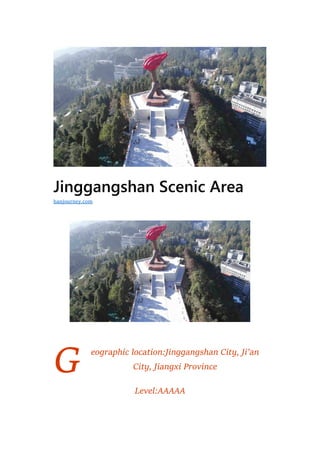 G
Jinggangshan Scenic Area
eographic location:Jinggangshan City, Ji’an
City, Jiangxi Province
Level:AAAAA
hanjourney.com
 